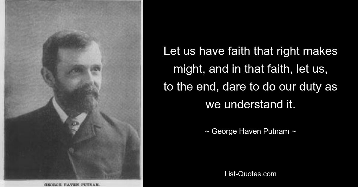 Let us have faith that right makes might, and in that faith, let us, to the end, dare to do our duty as we understand it. — © George Haven Putnam