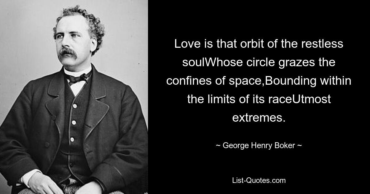 Love is that orbit of the restless soulWhose circle grazes the confines of space,Bounding within the limits of its raceUtmost extremes. — © George Henry Boker