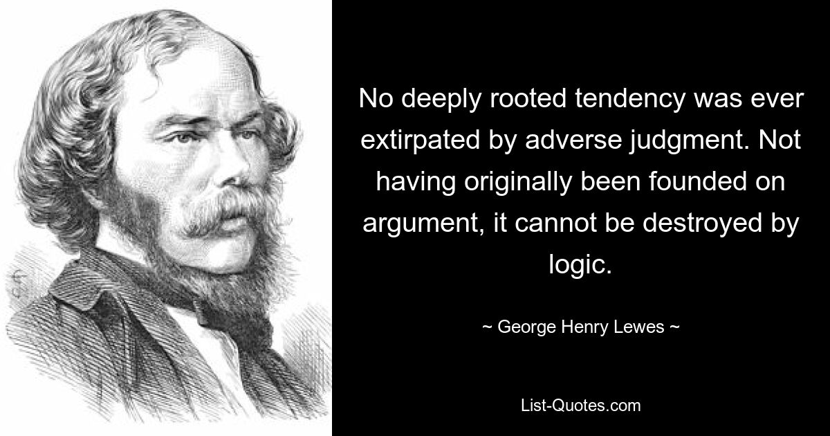 No deeply rooted tendency was ever extirpated by adverse judgment. Not having originally been founded on argument, it cannot be destroyed by logic. — © George Henry Lewes