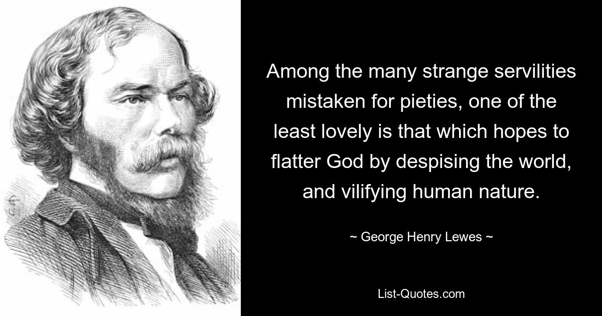 Among the many strange servilities mistaken for pieties, one of the least lovely is that which hopes to flatter God by despising the world, and vilifying human nature. — © George Henry Lewes