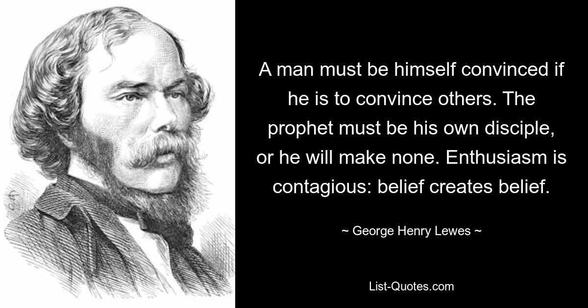 A man must be himself convinced if he is to convince others. The prophet must be his own disciple, or he will make none. Enthusiasm is contagious: belief creates belief. — © George Henry Lewes