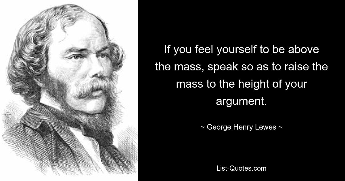 If you feel yourself to be above the mass, speak so as to raise the mass to the height of your argument. — © George Henry Lewes