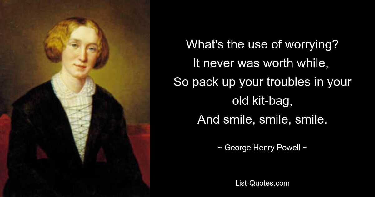 What's the use of worrying?
It never was worth while, 
So pack up your troubles in your old kit-bag,
And smile, smile, smile. — © George Henry Powell