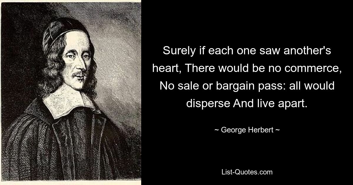 Surely if each one saw another's heart, There would be no commerce, No sale or bargain pass: all would disperse And live apart. — © George Herbert