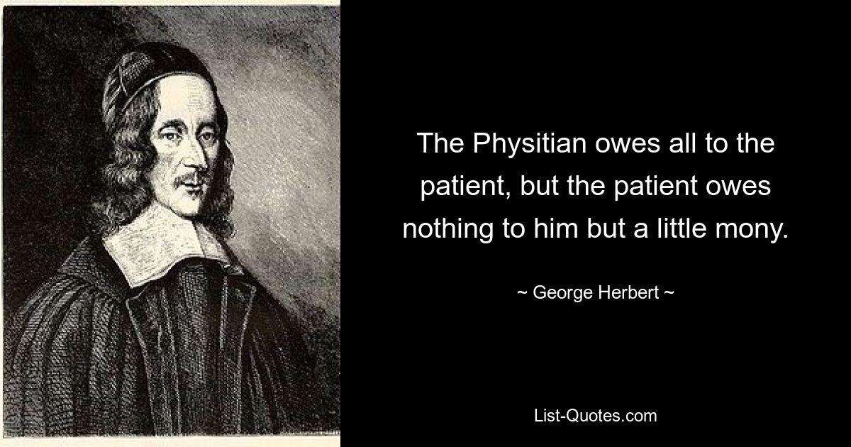 The Physitian owes all to the patient, but the patient owes nothing to him but a little mony. — © George Herbert