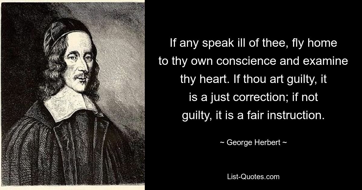 If any speak ill of thee, fly home to thy own conscience and examine thy heart. If thou art guilty, it is a just correction; if not guilty, it is a fair instruction. — © George Herbert