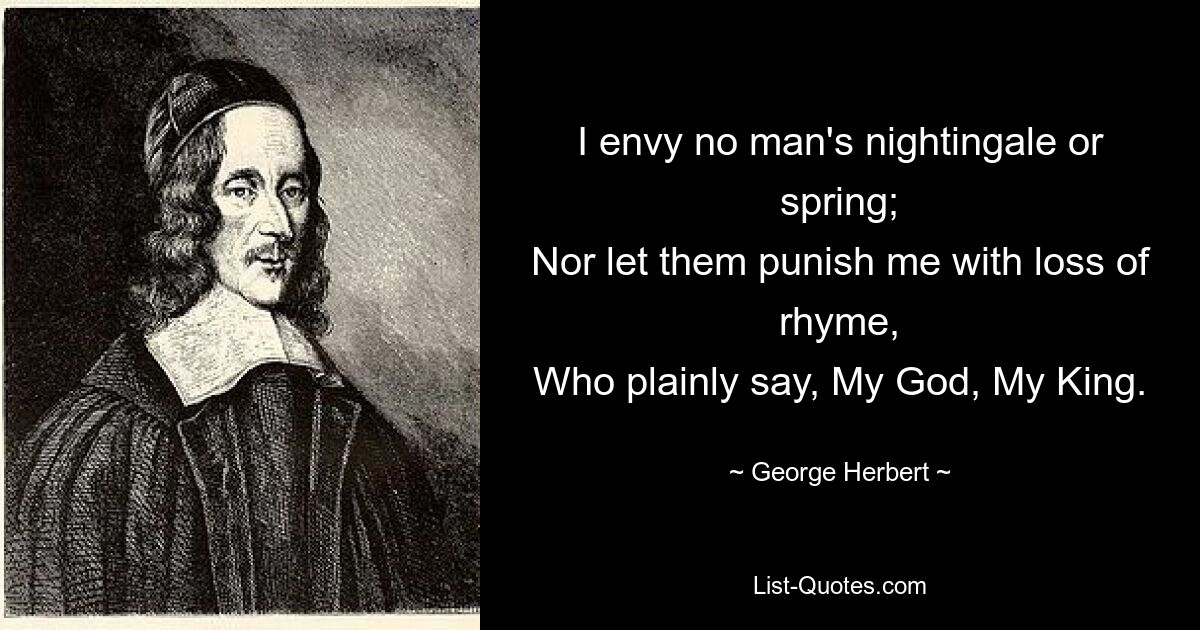 I envy no man's nightingale or spring;
Nor let them punish me with loss of rhyme,
Who plainly say, My God, My King. — © George Herbert