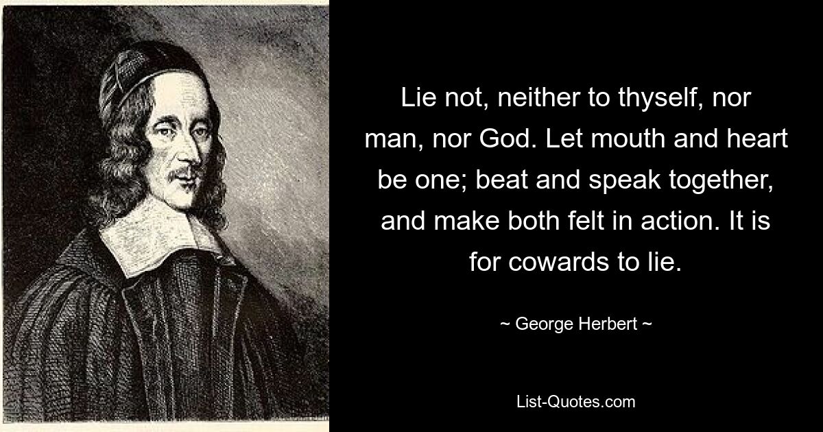 Lie not, neither to thyself, nor man, nor God. Let mouth and heart be one; beat and speak together, and make both felt in action. It is for cowards to lie. — © George Herbert