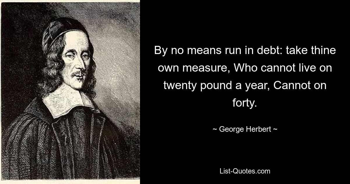 By no means run in debt: take thine own measure, Who cannot live on twenty pound a year, Cannot on forty. — © George Herbert