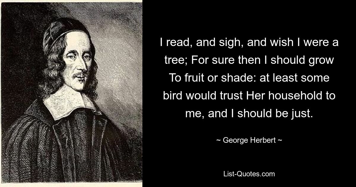 I read, and sigh, and wish I were a tree; For sure then I should grow To fruit or shade: at least some bird would trust Her household to me, and I should be just. — © George Herbert