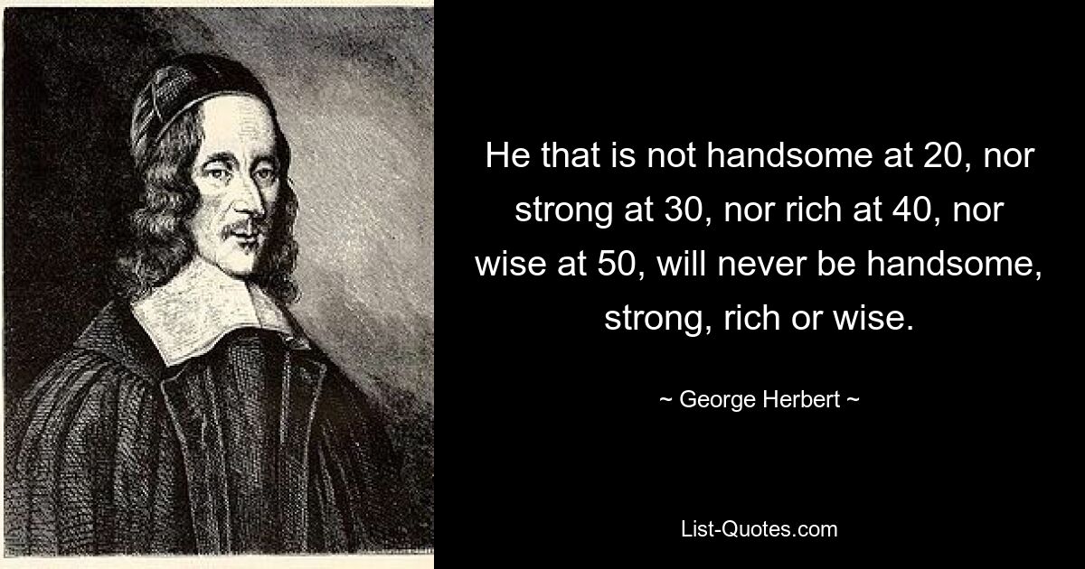 He that is not handsome at 20, nor strong at 30, nor rich at 40, nor wise at 50, will never be handsome, strong, rich or wise. — © George Herbert