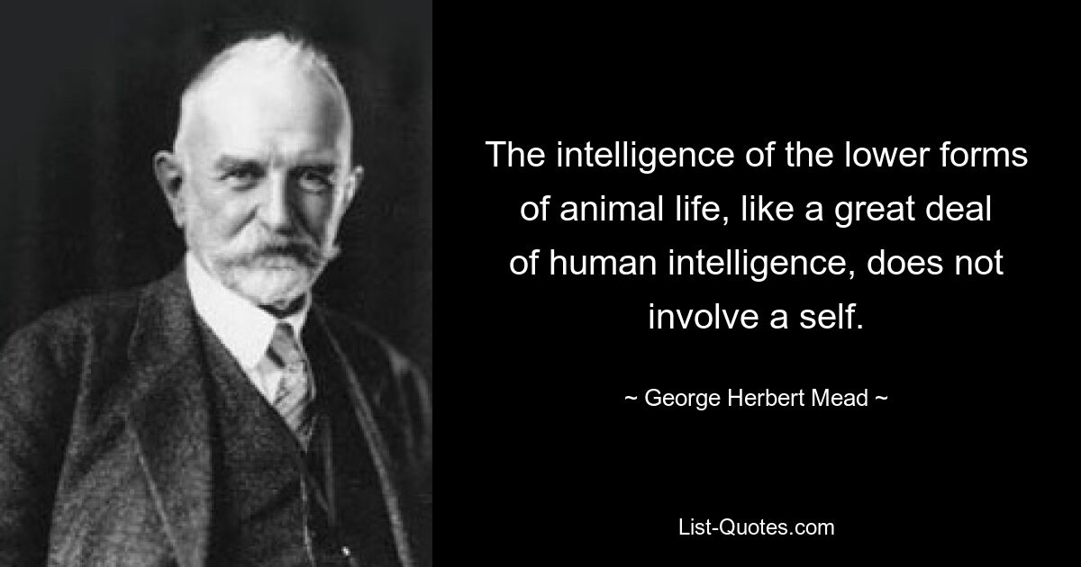 The intelligence of the lower forms of animal life, like a great deal of human intelligence, does not involve a self. — © George Herbert Mead