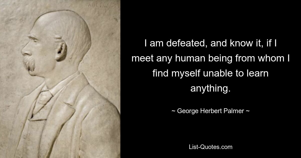 I am defeated, and know it, if I meet any human being from whom I find myself unable to learn anything. — © George Herbert Palmer