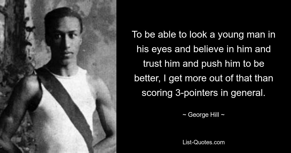 To be able to look a young man in his eyes and believe in him and trust him and push him to be better, I get more out of that than scoring 3-pointers in general. — © George Hill