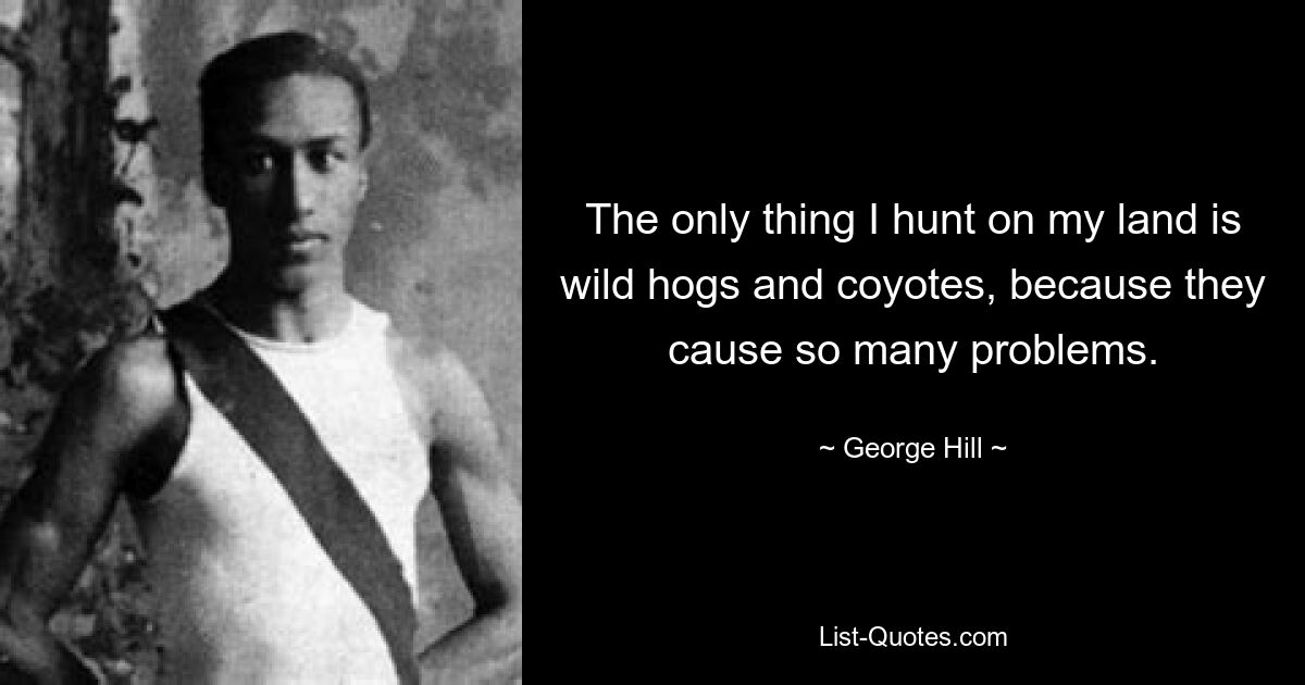 The only thing I hunt on my land is wild hogs and coyotes, because they cause so many problems. — © George Hill