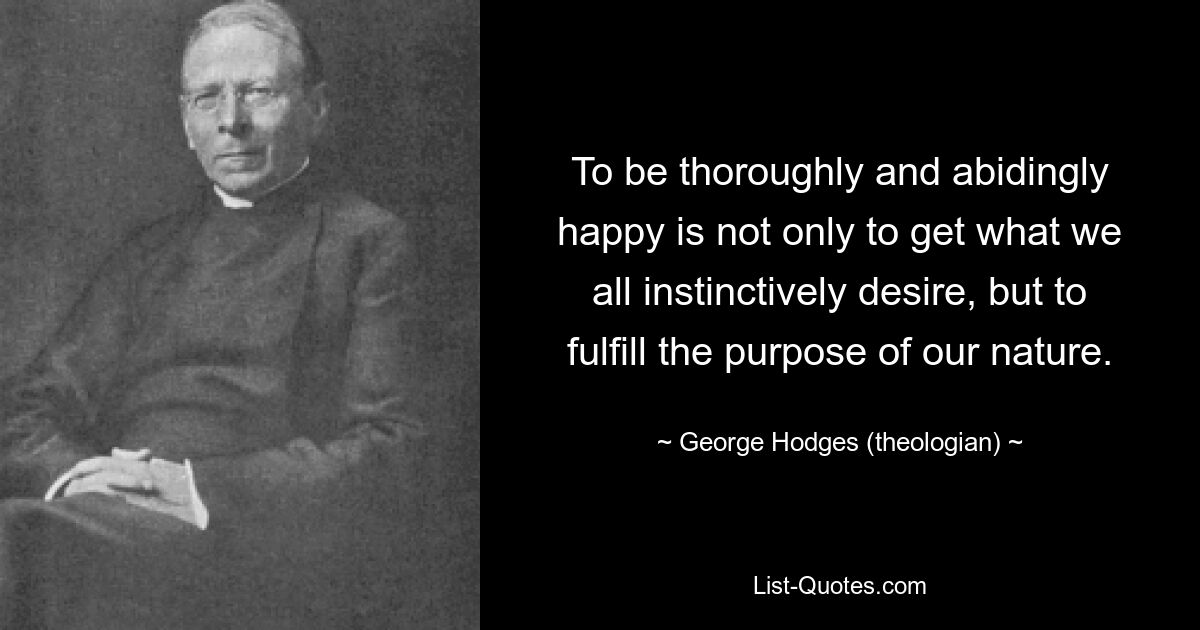 To be thoroughly and abidingly happy is not only to get what we all instinctively desire, but to fulfill the purpose of our nature. — © George Hodges (theologian)