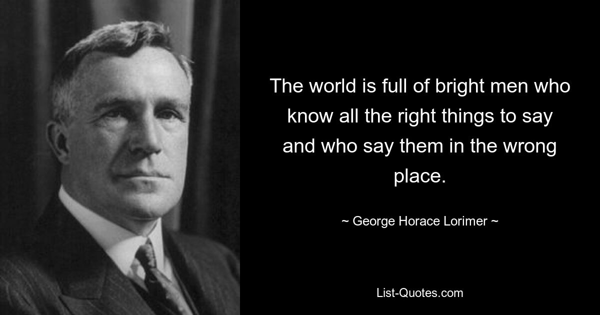 The world is full of bright men who know all the right things to say and who say them in the wrong place. — © George Horace Lorimer