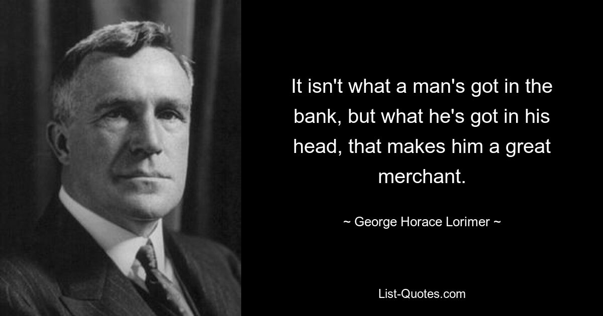 It isn't what a man's got in the bank, but what he's got in his head, that makes him a great merchant. — © George Horace Lorimer