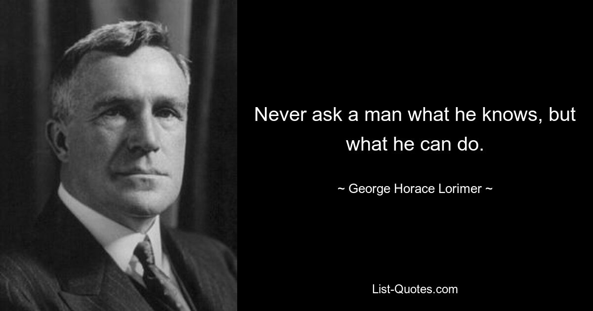 Never ask a man what he knows, but what he can do. — © George Horace Lorimer