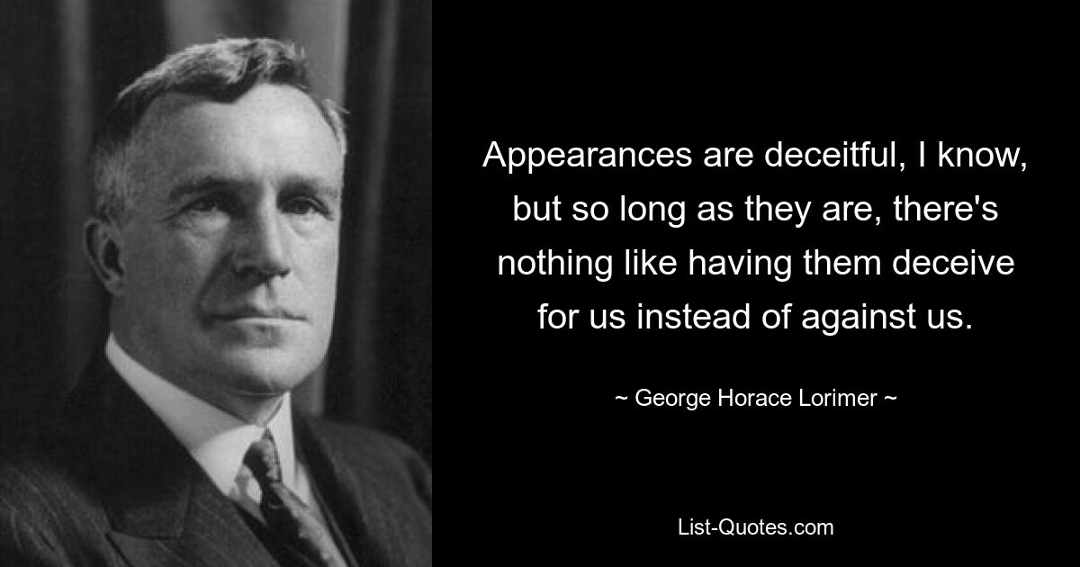 Appearances are deceitful, I know, but so long as they are, there's nothing like having them deceive for us instead of against us. — © George Horace Lorimer