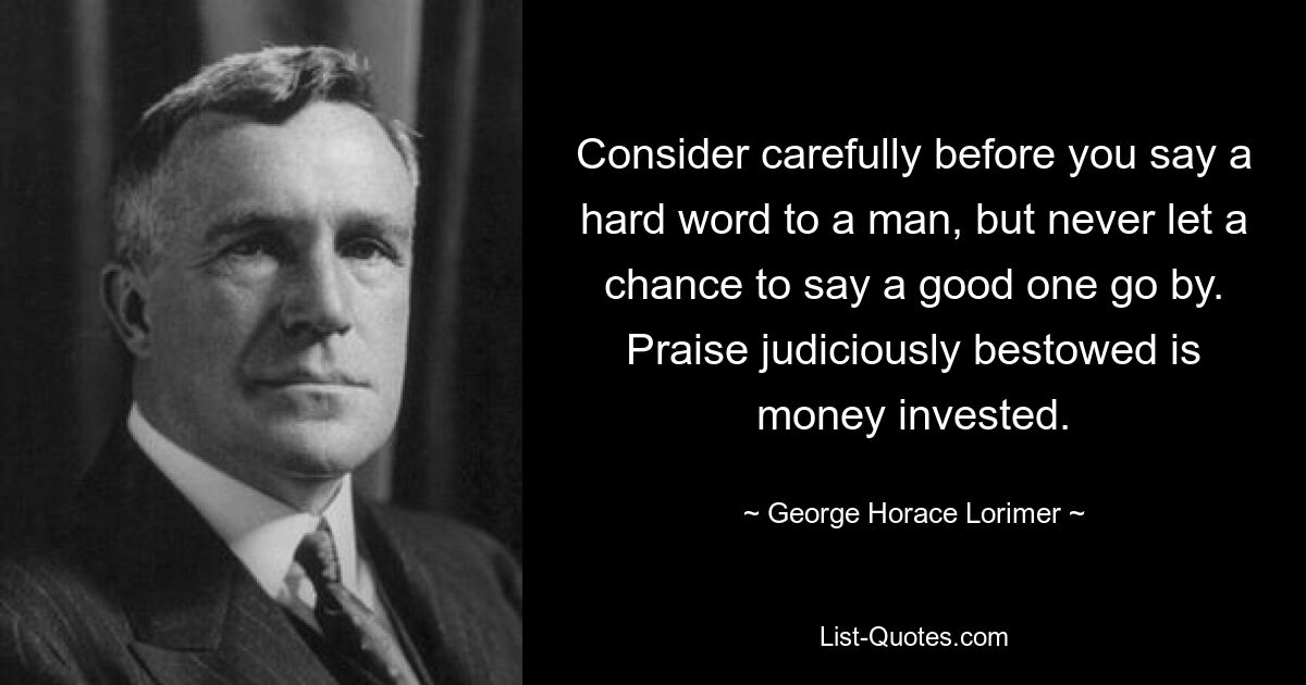 Consider carefully before you say a hard word to a man, but never let a chance to say a good one go by. Praise judiciously bestowed is money invested. — © George Horace Lorimer