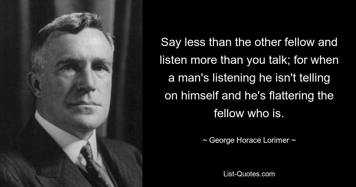 Say less than the other fellow and listen more than you talk; for when a man's listening he isn't telling on himself and he's flattering the fellow who is. — © George Horace Lorimer