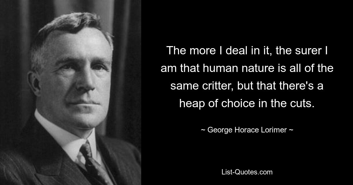 The more I deal in it, the surer I am that human nature is all of the same critter, but that there's a heap of choice in the cuts. — © George Horace Lorimer