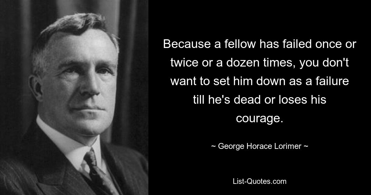 Because a fellow has failed once or twice or a dozen times, you don't want to set him down as a failure till he's dead or loses his courage. — © George Horace Lorimer