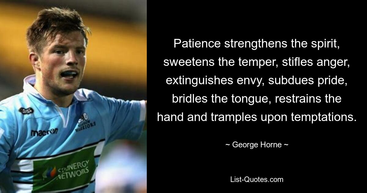 Patience strengthens the spirit, sweetens the temper, stifles anger, extinguishes envy, subdues pride, bridles the tongue, restrains the hand and tramples upon temptations. — © George Horne