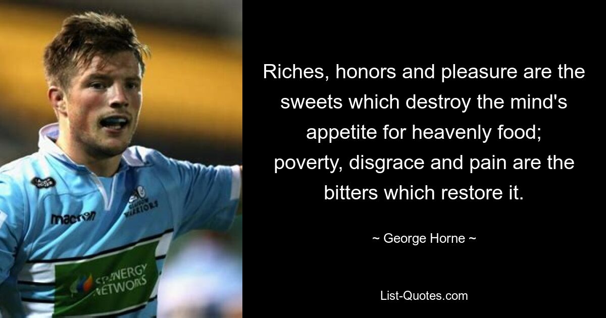 Riches, honors and pleasure are the sweets which destroy the mind's appetite for heavenly food; poverty, disgrace and pain are the bitters which restore it. — © George Horne