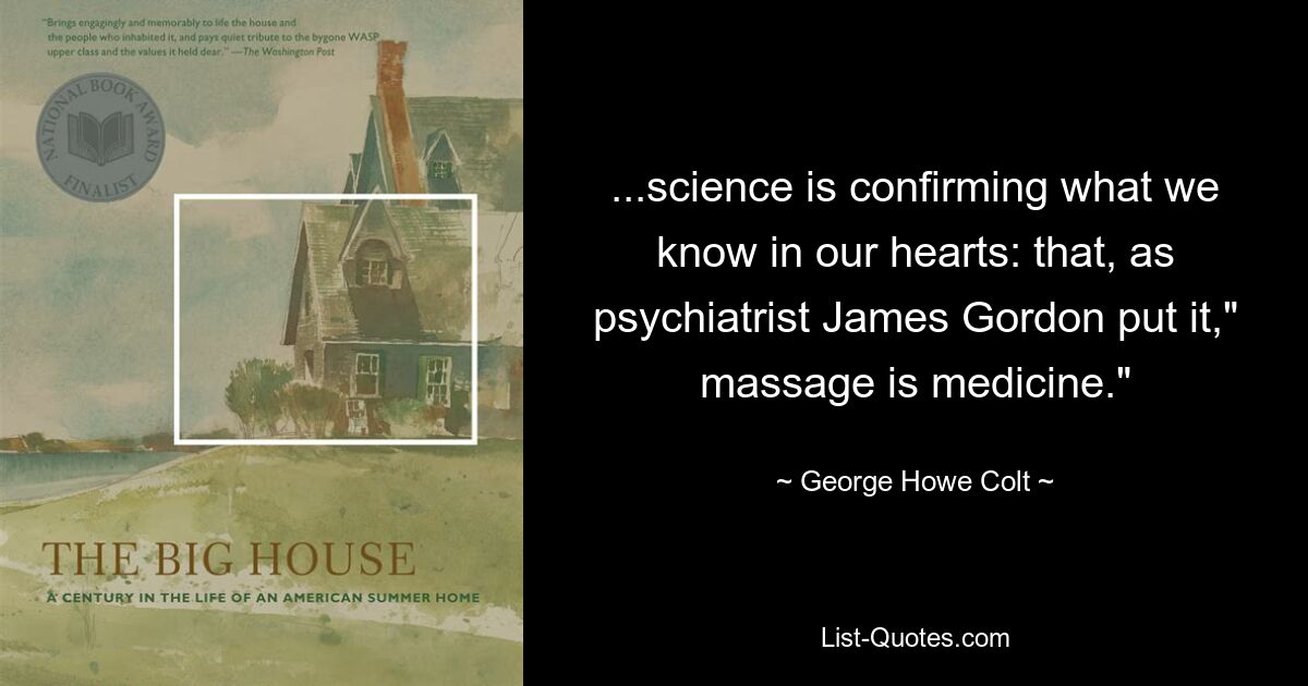 ...science is confirming what we know in our hearts: that, as psychiatrist James Gordon put it," massage is medicine." — © George Howe Colt