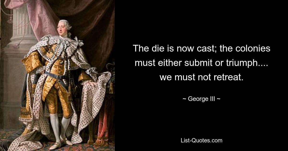 The die is now cast; the colonies must either submit or triumph.... we must not retreat. — © George III