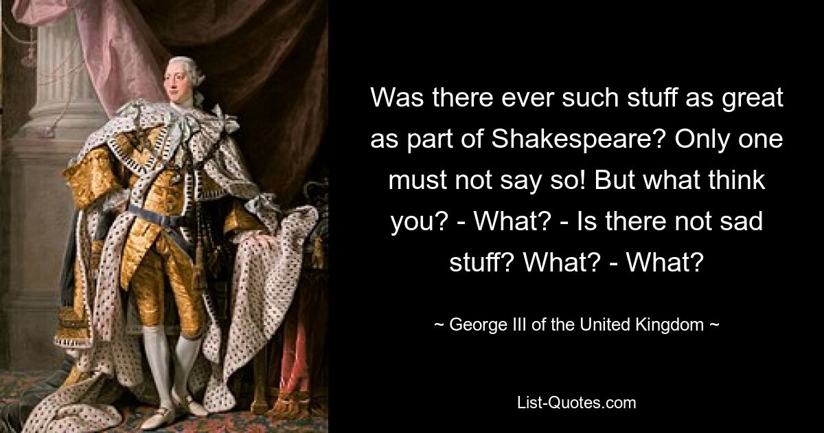 Was there ever such stuff as great as part of Shakespeare? Only one must not say so! But what think you? - What? - Is there not sad stuff? What? - What? — © George III of the United Kingdom