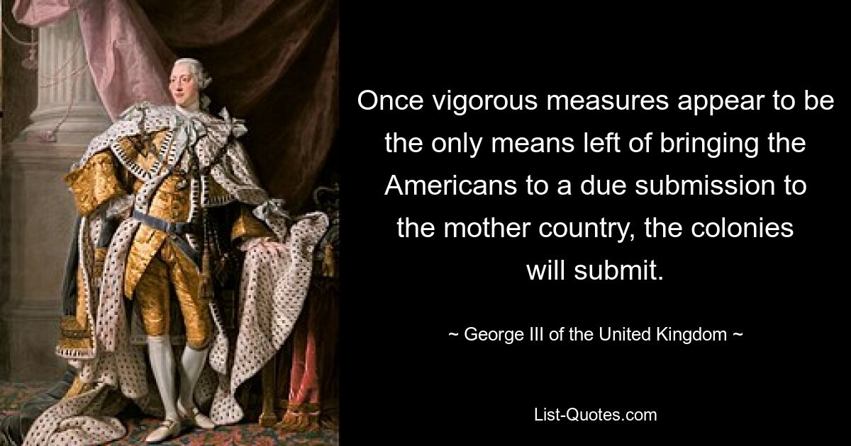 Once vigorous measures appear to be the only means left of bringing the Americans to a due submission to the mother country, the colonies will submit. — © George III of the United Kingdom