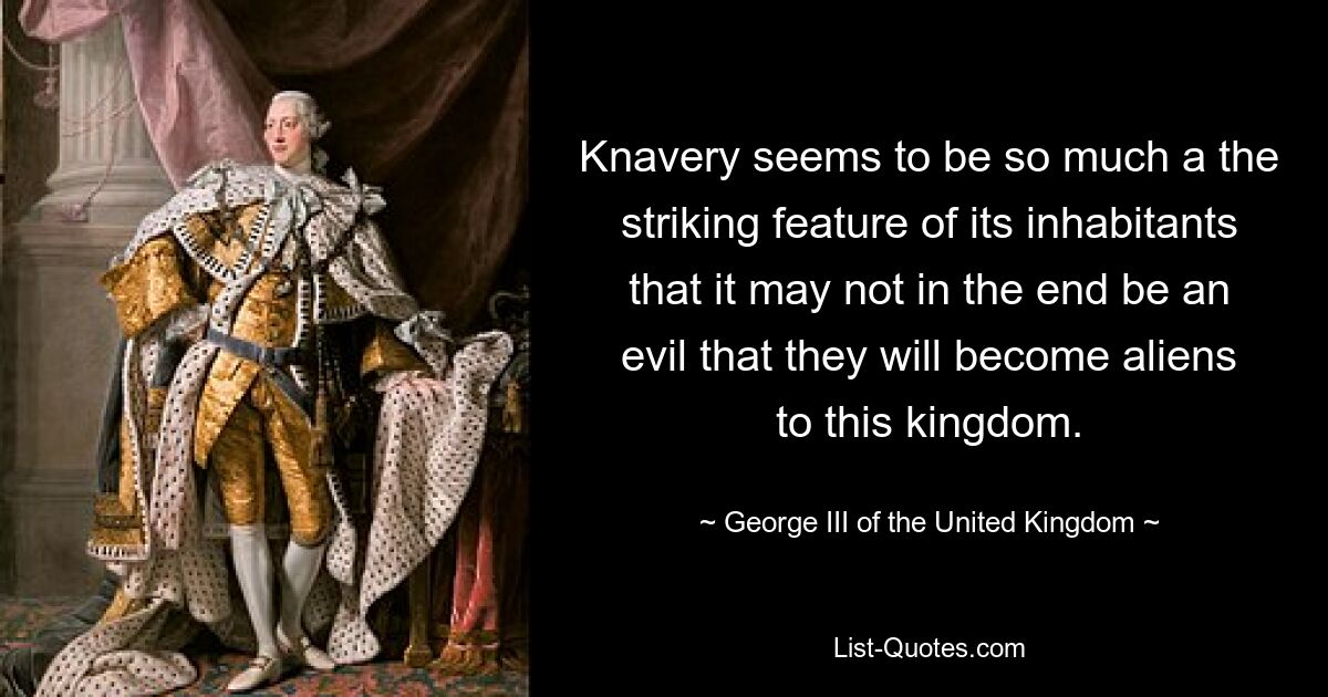 Knavery seems to be so much a the striking feature of its inhabitants that it may not in the end be an evil that they will become aliens to this kingdom. — © George III of the United Kingdom