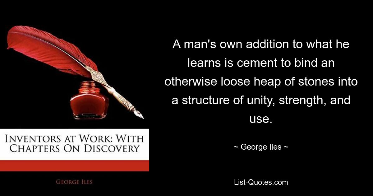 A man's own addition to what he learns is cement to bind an otherwise loose heap of stones into a structure of unity, strength, and use. — © George Iles