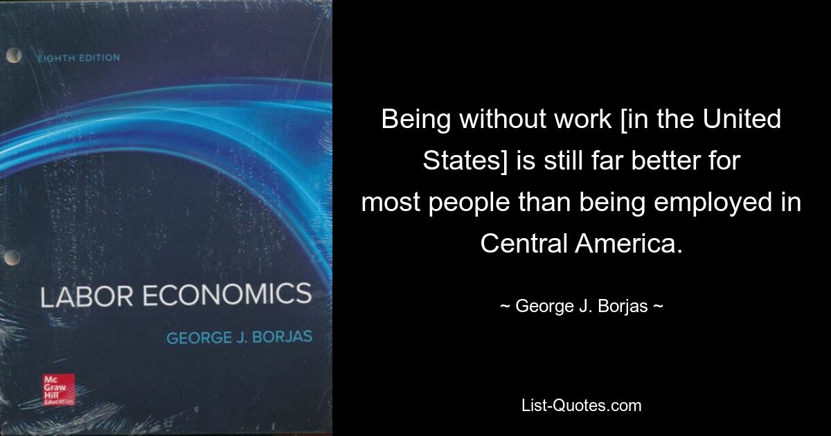 Being without work [in the United States] is still far better for most people than being employed in Central America. — © George J. Borjas