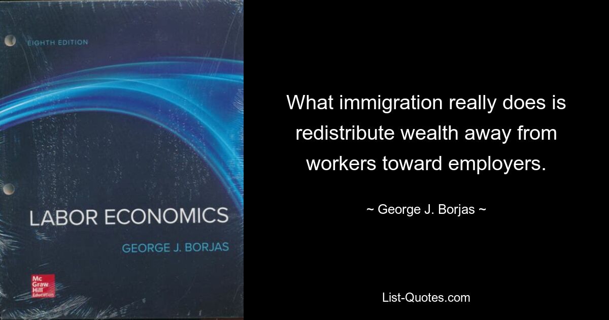 What immigration really does is redistribute wealth away from workers toward employers. — © George J. Borjas