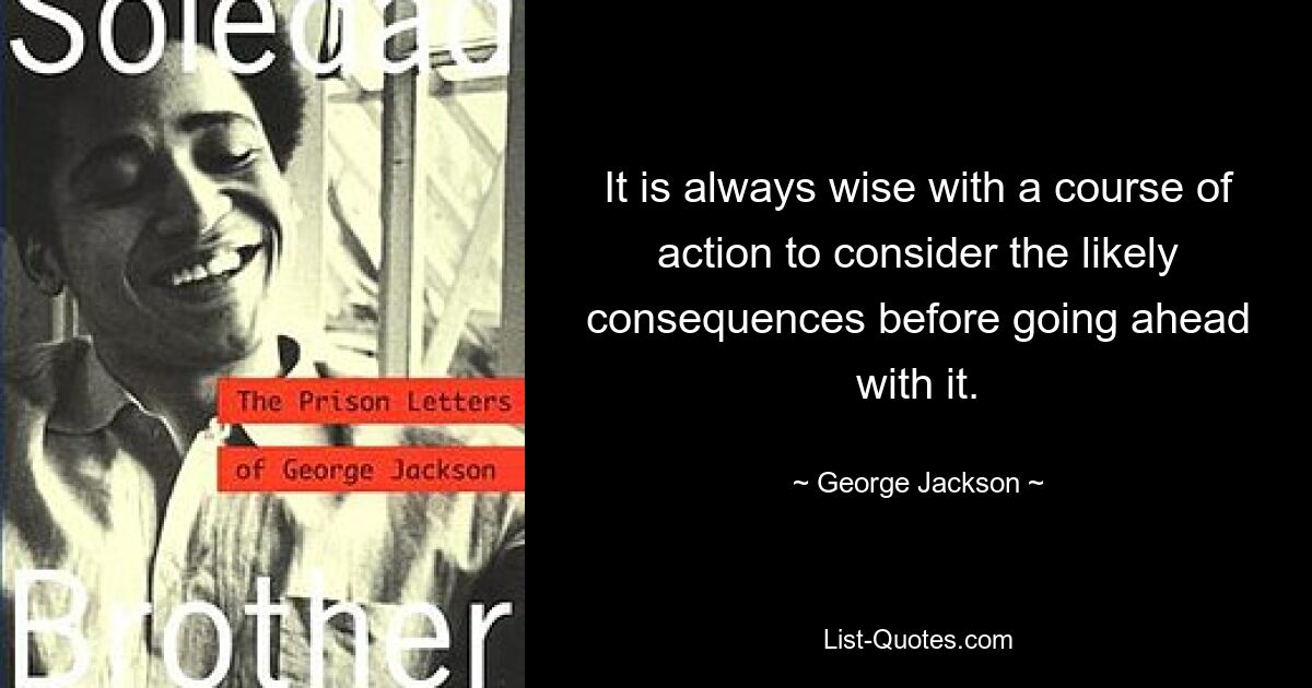 It is always wise with a course of action to consider the likely consequences before going ahead with it. — © George Jackson