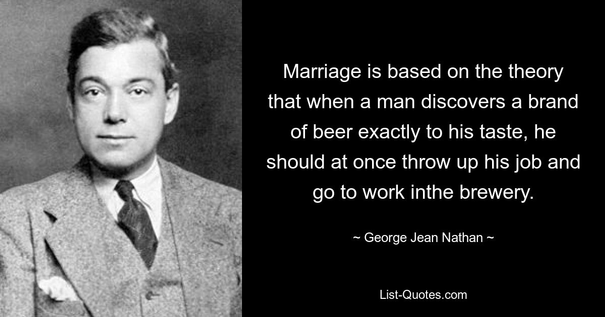 Marriage is based on the theory that when a man discovers a brand of beer exactly to his taste, he should at once throw up his job and go to work inthe brewery. — © George Jean Nathan