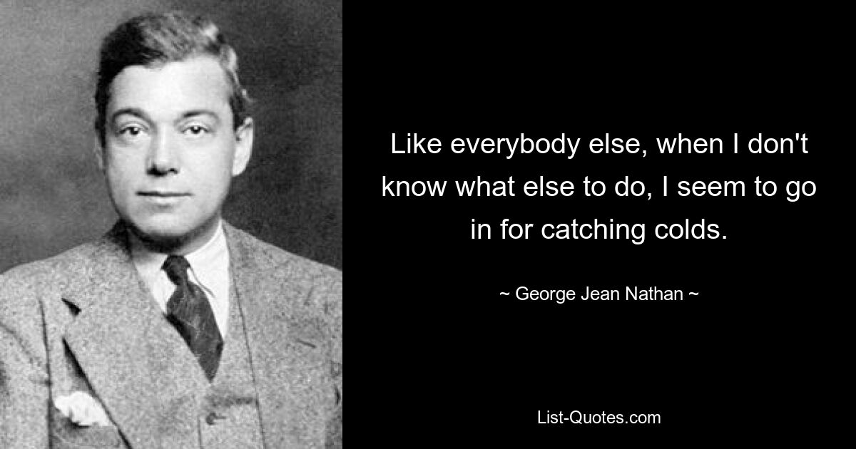 Like everybody else, when I don't know what else to do, I seem to go in for catching colds. — © George Jean Nathan