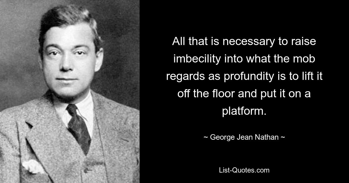 All that is necessary to raise imbecility into what the mob regards as profundity is to lift it off the floor and put it on a platform. — © George Jean Nathan