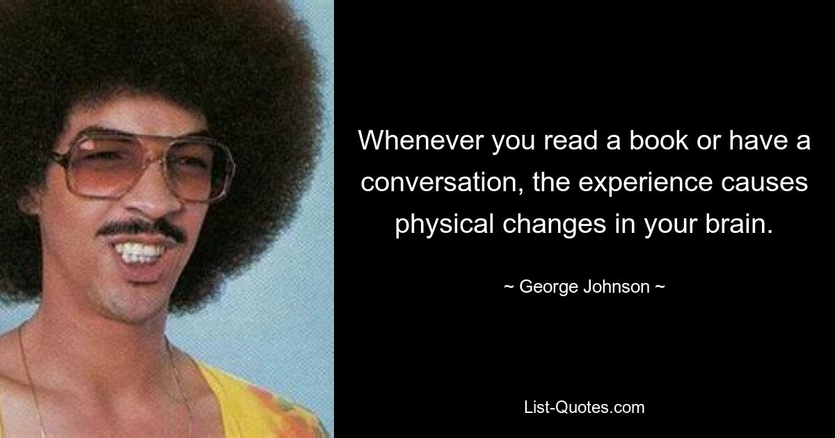 Whenever you read a book or have a conversation, the experience causes physical changes in your brain. — © George Johnson