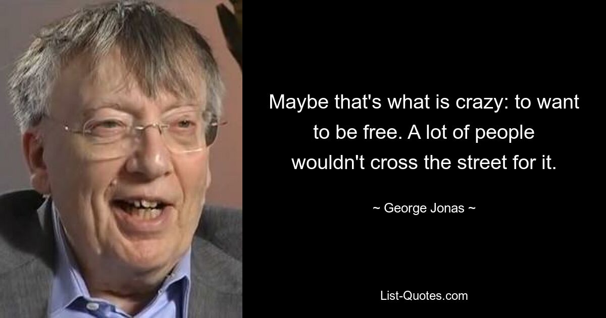 Maybe that's what is crazy: to want to be free. A lot of people wouldn't cross the street for it. — © George Jonas