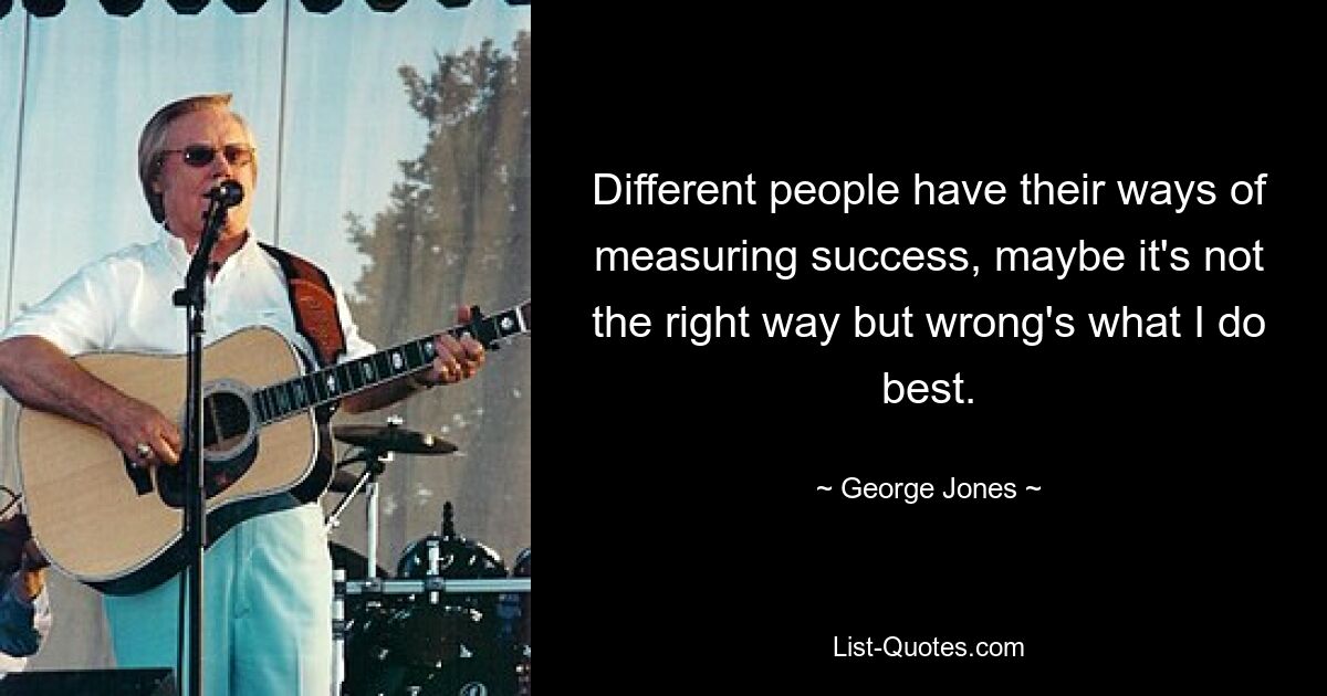 Different people have their ways of measuring success, maybe it's not the right way but wrong's what I do best. — © George Jones