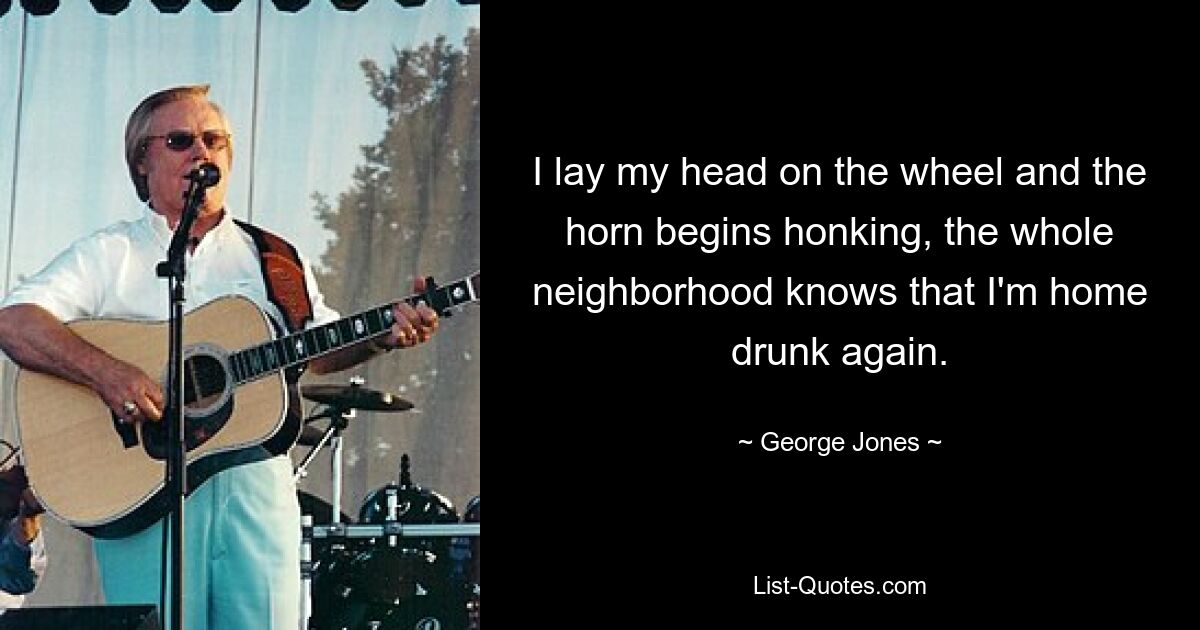 I lay my head on the wheel and the horn begins honking, the whole neighborhood knows that I'm home drunk again. — © George Jones