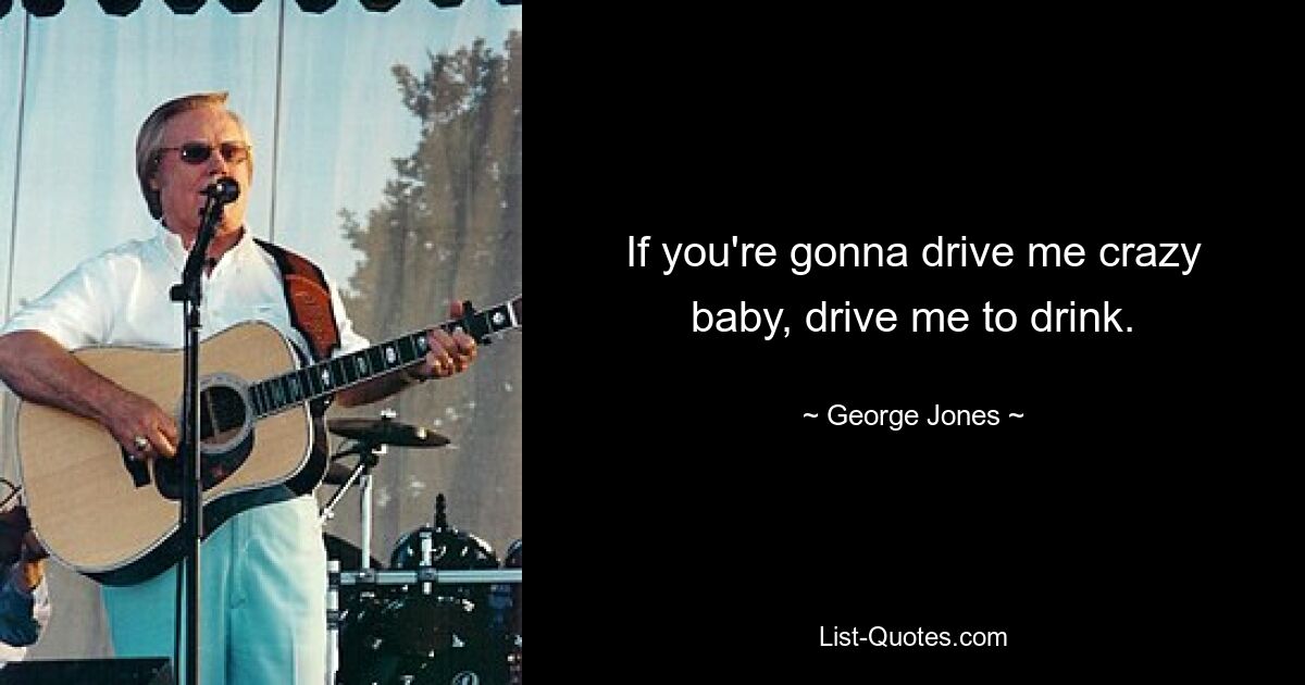 If you're gonna drive me crazy baby, drive me to drink. — © George Jones