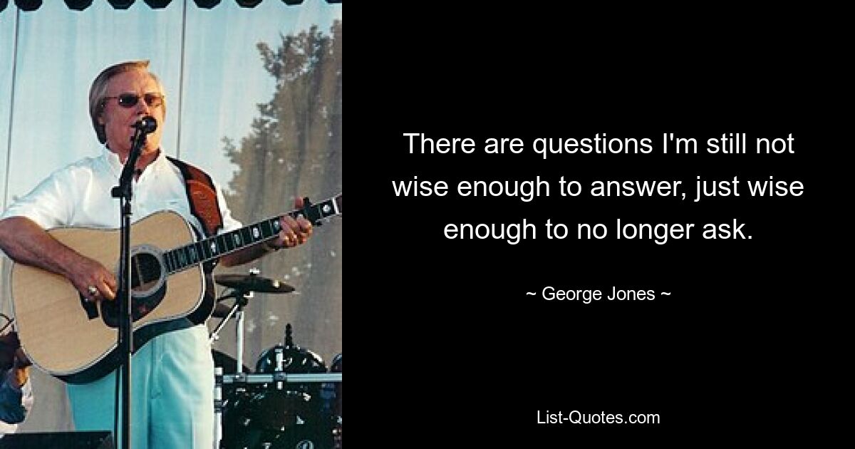 There are questions I'm still not wise enough to answer, just wise enough to no longer ask. — © George Jones