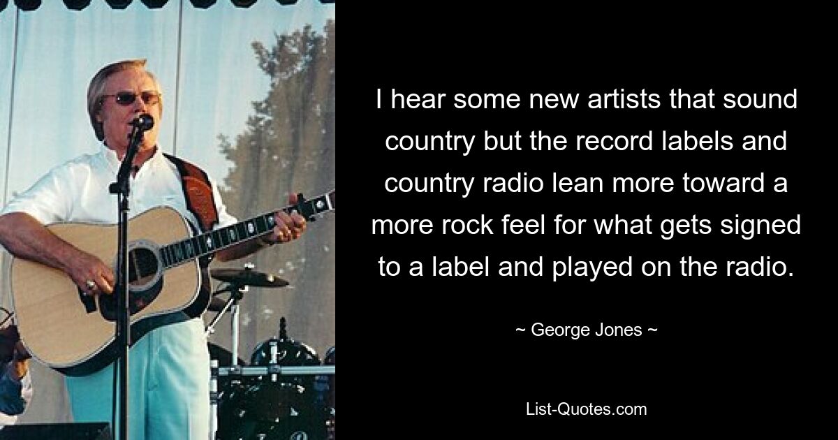 I hear some new artists that sound country but the record labels and country radio lean more toward a more rock feel for what gets signed to a label and played on the radio. — © George Jones