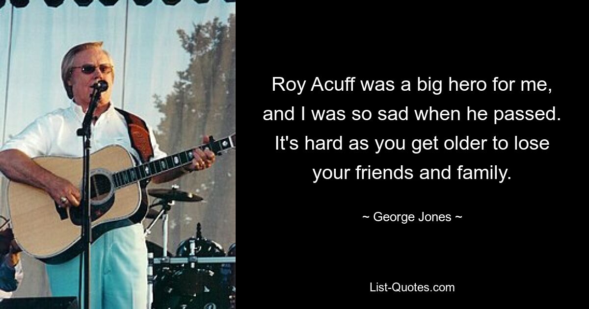 Roy Acuff was a big hero for me, and I was so sad when he passed. It's hard as you get older to lose your friends and family. — © George Jones